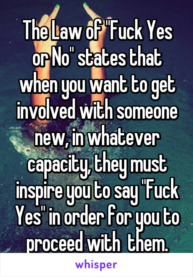 The Law of "Fuck Yes or No" states that when you want to get involved with someone new, in whatever capacity, they must inspire you to say "Fuck Yes" in order for you to proceed with  them.