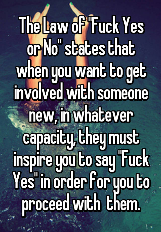 The Law of "Fuck Yes or No" states that when you want to get involved with someone new, in whatever capacity, they must inspire you to say "Fuck Yes" in order for you to proceed with  them.