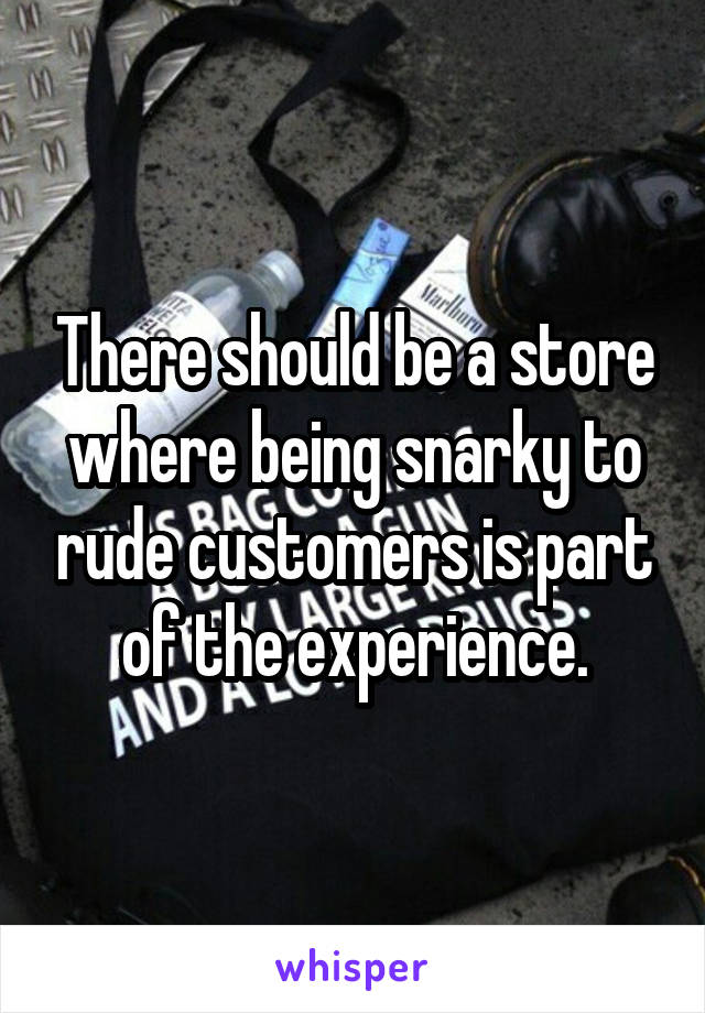 There should be a store where being snarky to rude customers is part of the experience.
