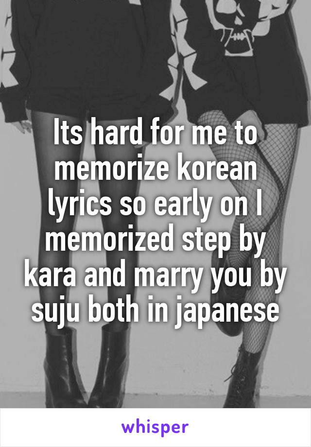 Its hard for me to memorize korean lyrics so early on I memorized step by kara and marry you by suju both in japanese