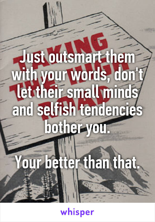 Just outsmart them with your words, don't let their small minds and selfish tendencies bother you.

Your better than that.