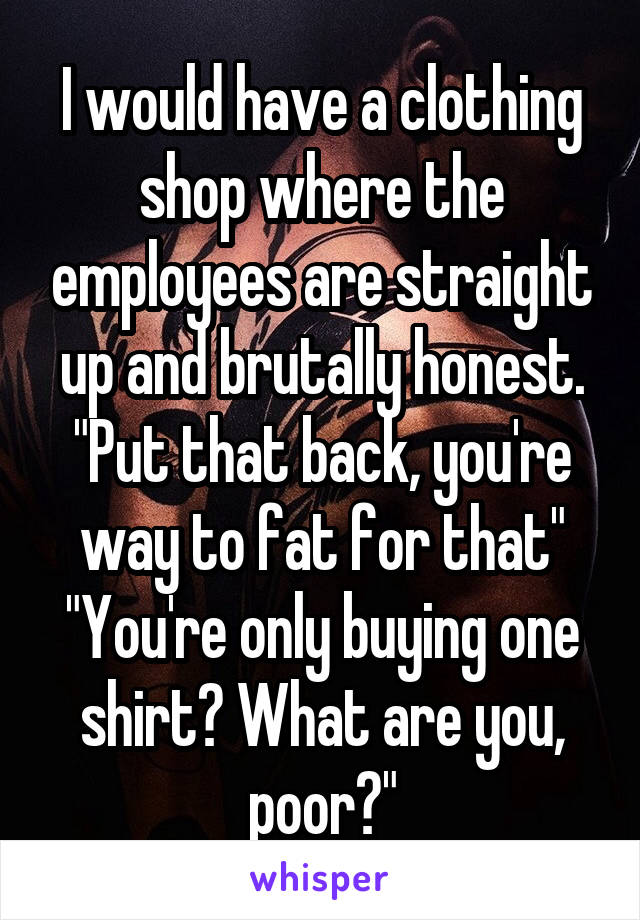 I would have a clothing shop where the employees are straight up and brutally honest.
"Put that back, you're way to fat for that"
"You're only buying one shirt? What are you, poor?"