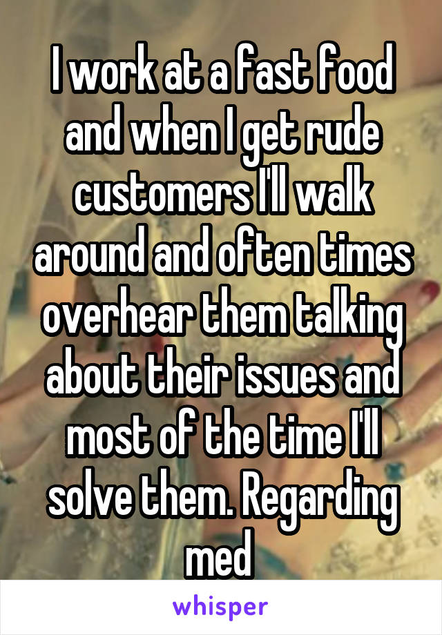 I work at a fast food and when I get rude customers I'll walk around and often times overhear them talking about their issues and most of the time I'll solve them. Regarding med 