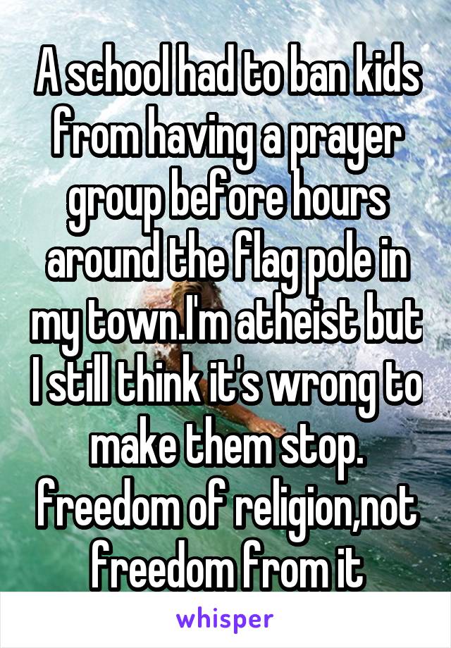 A school had to ban kids from having a prayer group before hours around the flag pole in my town.I'm atheist but I still think it's wrong to make them stop. freedom of religion,not freedom from it