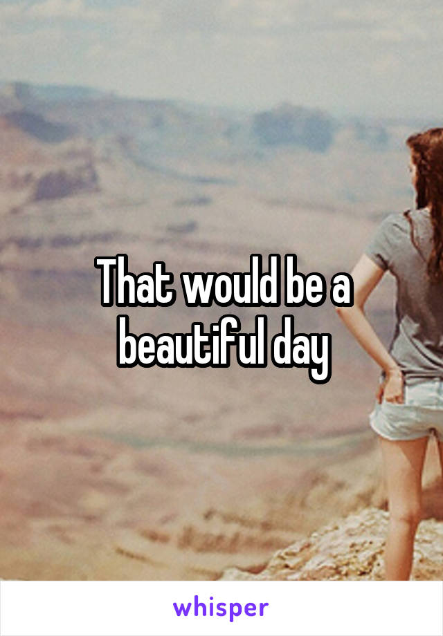 That would be a beautiful day