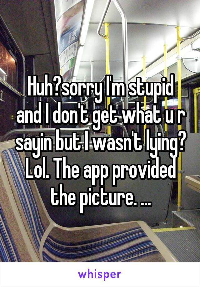 Huh?sorry I'm stupid and I don't get what u r sayin but I wasn't lying? Lol. The app provided the picture. ...