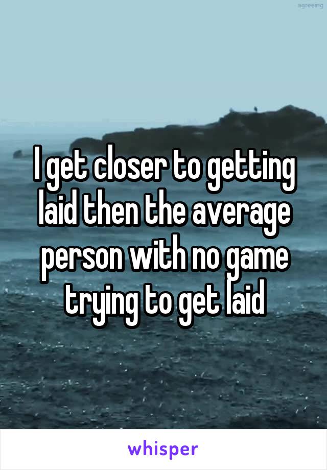 I get closer to getting laid then the average person with no game trying to get laid