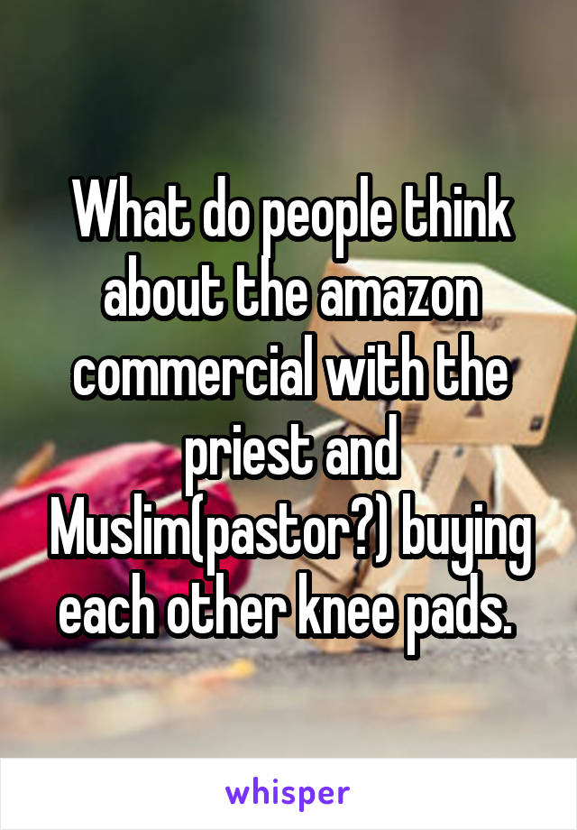 What do people think about the amazon commercial with the priest and Muslim(pastor?) buying each other knee pads. 