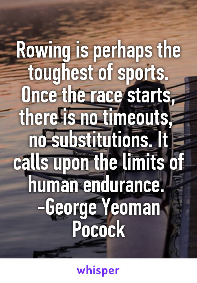 Rowing is perhaps the toughest of sports. Once the race starts, there is no timeouts,  no substitutions. It calls upon the limits of human endurance. 
-George Yeoman Pocock