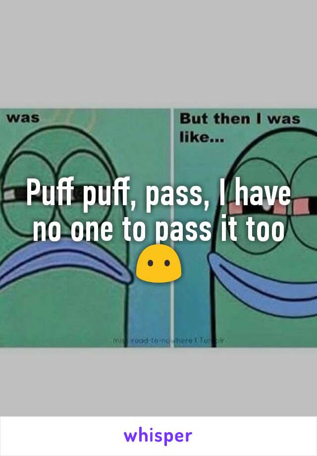 Puff puff, pass, I have no one to pass it too
😶