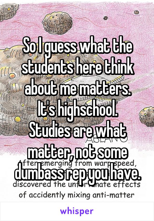 So I guess what the students here think about me matters.
It's highschool.
Studies are what matter, not some dumbass rep you have.