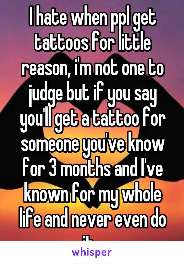 I hate when ppl get tattoos for little reason, i'm not one to judge but if you say you'll get a tattoo for someone you've know for 3 months and I've known for my whole life and never even do it...