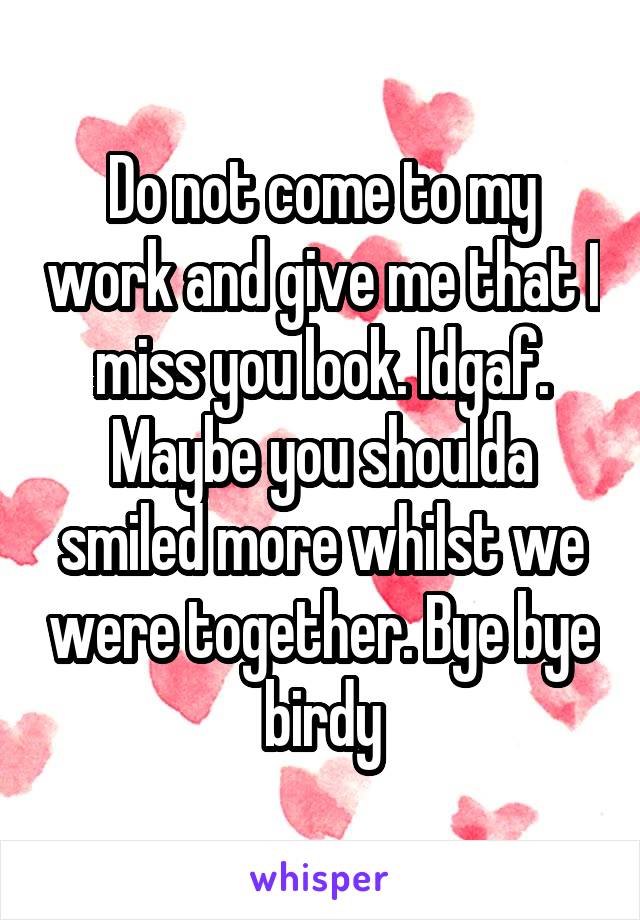 Do not come to my work and give me that I miss you look. Idgaf. Maybe you shoulda smiled more whilst we were together. Bye bye birdy