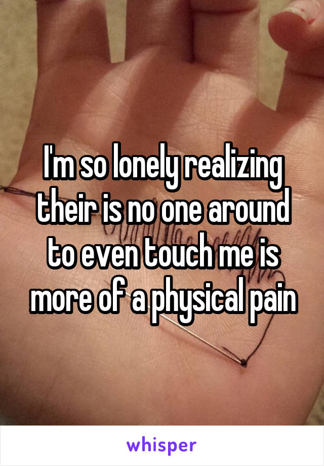 I'm so lonely realizing their is no one around to even touch me is more of a physical pain