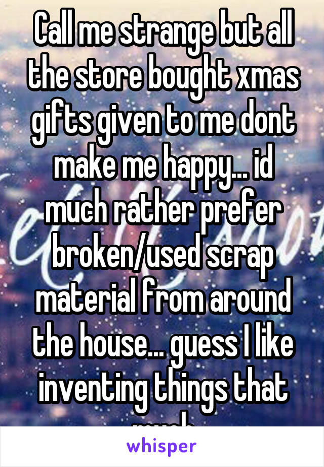 Call me strange but all the store bought xmas gifts given to me dont make me happy... id much rather prefer broken/used scrap material from around the house... guess I like inventing things that much