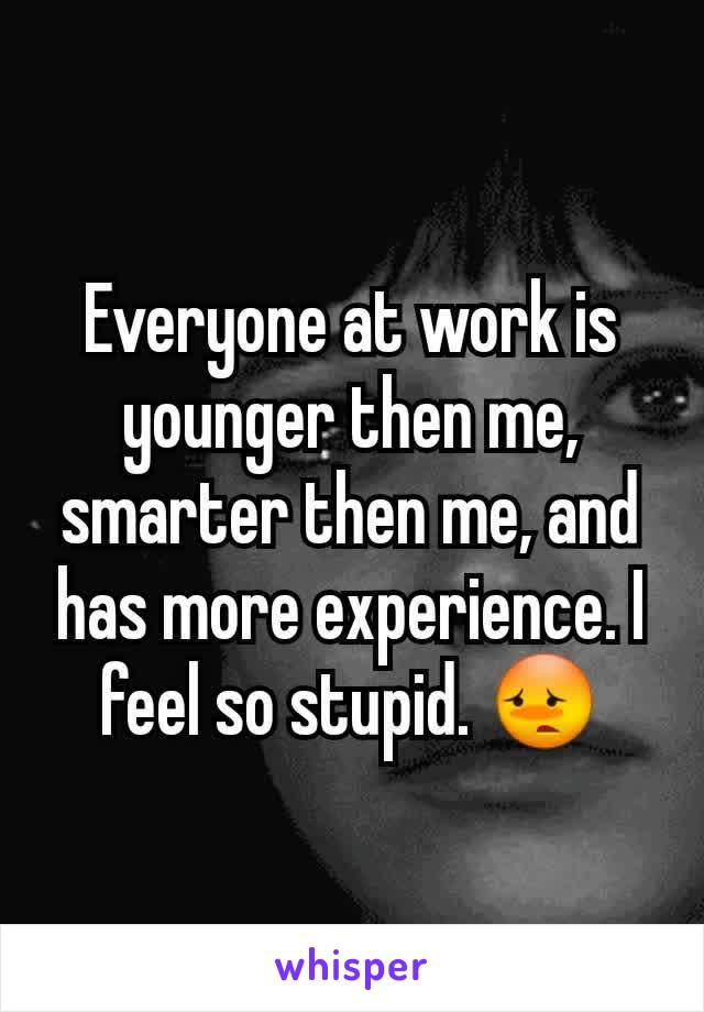 Everyone at work is younger then me, smarter then me, and has more experience. I feel so stupid. 😳