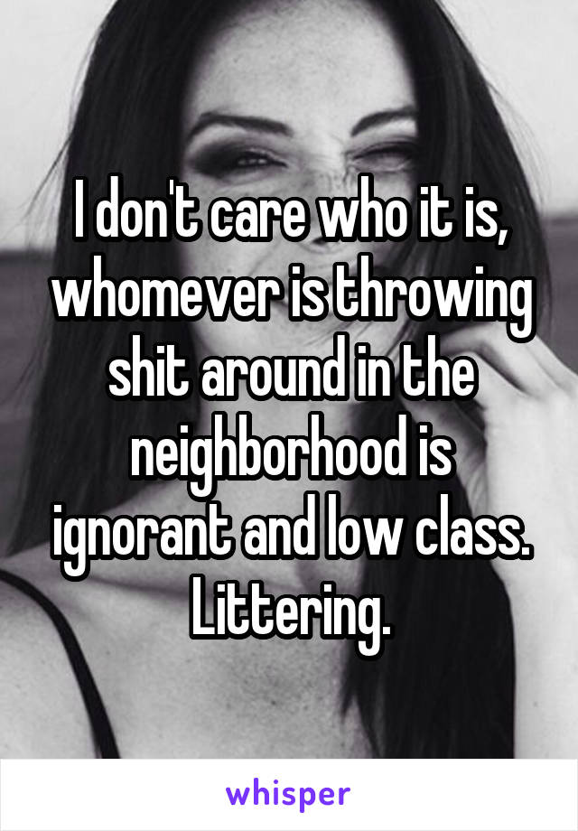 I don't care who it is, whomever is throwing shit around in the neighborhood is ignorant and low class. Littering.
