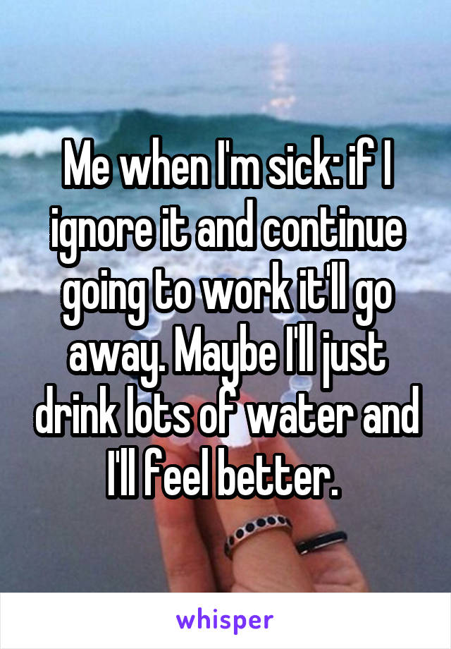 Me when I'm sick: if I ignore it and continue going to work it'll go away. Maybe I'll just drink lots of water and I'll feel better. 