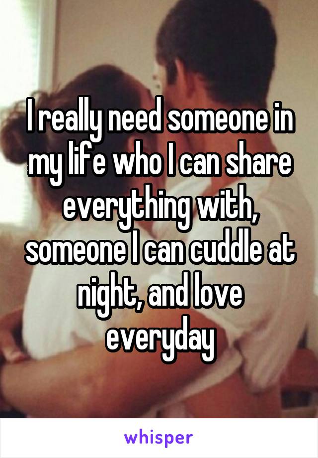 I really need someone in my life who I can share everything with, someone I can cuddle at night, and love everyday