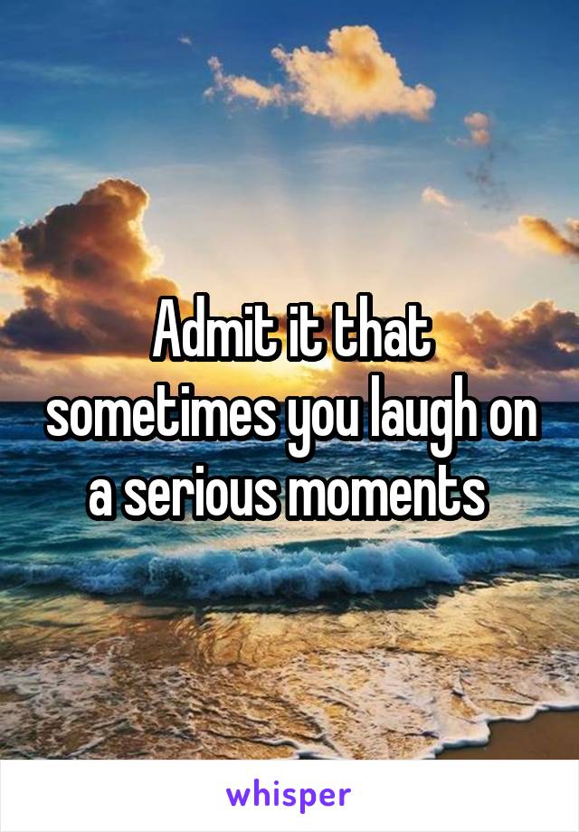 Admit it that sometimes you laugh on a serious moments 