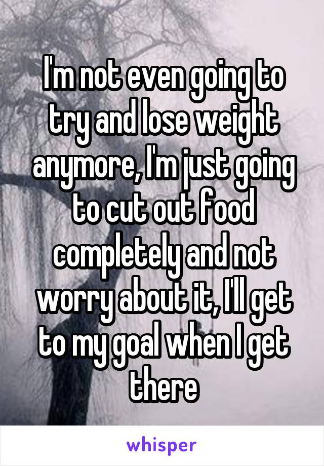 I'm not even going to try and lose weight anymore, I'm just going to cut out food completely and not worry about it, I'll get to my goal when I get there