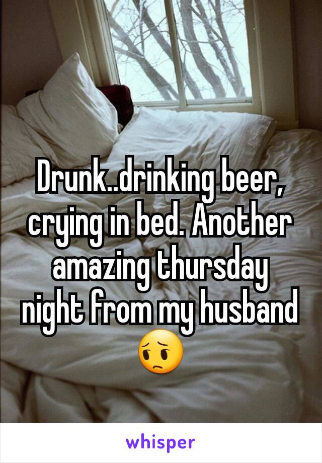 Drunk..drinking beer, crying in bed. Another amazing thursday night from my husband 😔