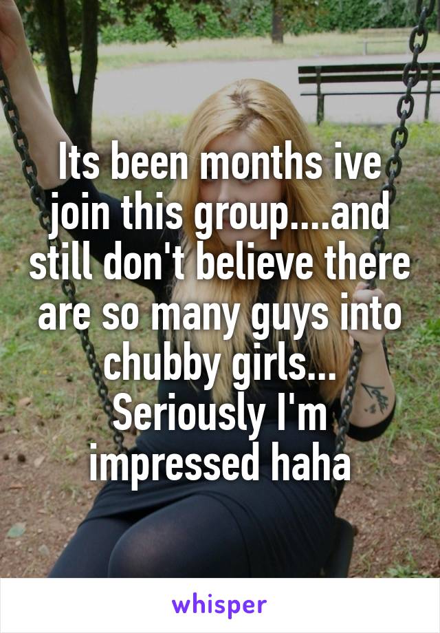 Its been months ive join this group....and still don't believe there are so many guys into chubby girls...
Seriously I'm impressed haha