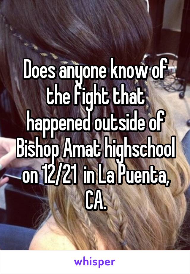 Does anyone know of the fight that happened outside of Bishop Amat highschool on 12/21  in La Puenta, CA.