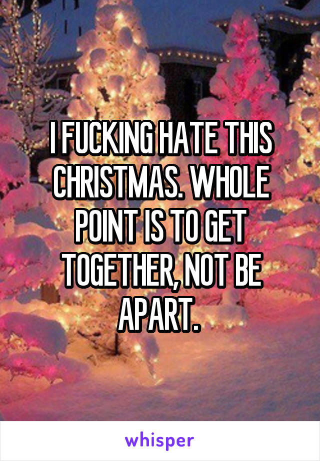 I FUCKING HATE THIS CHRISTMAS. WHOLE POINT IS TO GET TOGETHER, NOT BE APART. 