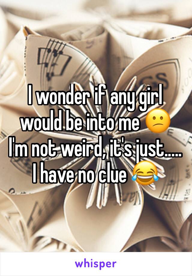 I wonder if any girl would be into me 😕 
I'm not weird, it's just..... I have no clue 😂