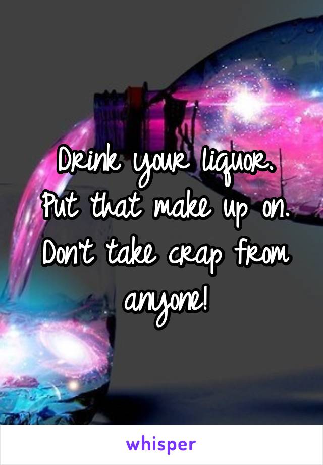 Drink your liquor.
Put that make up on.
Don't take crap from anyone!