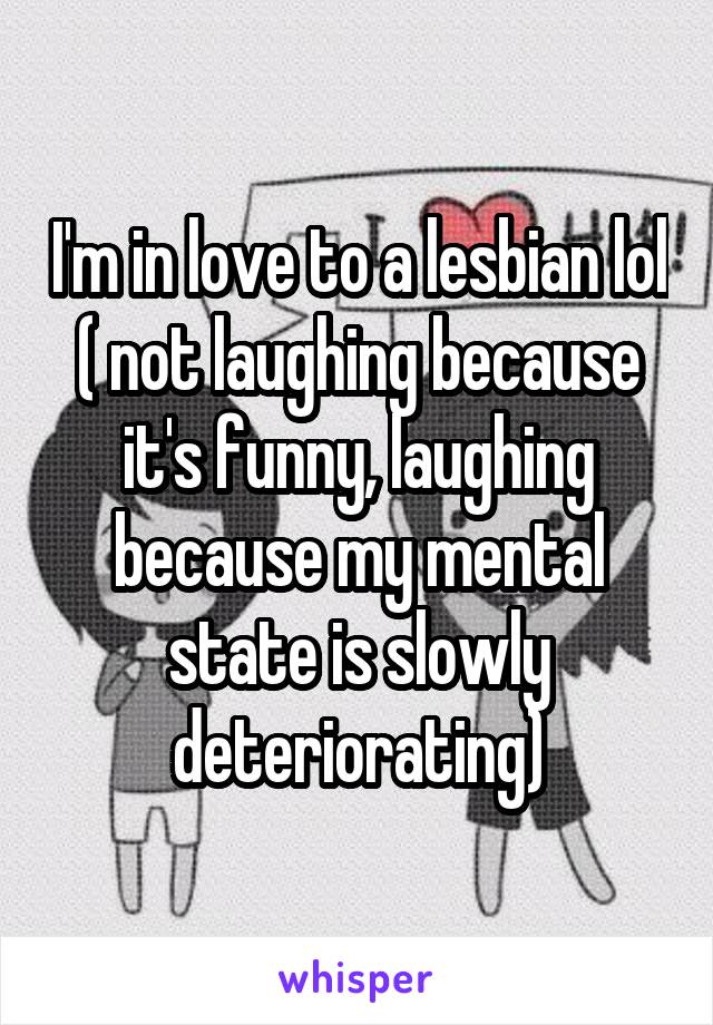 I'm in love to a lesbian lol ( not laughing because it's funny, laughing because my mental state is slowly deteriorating)