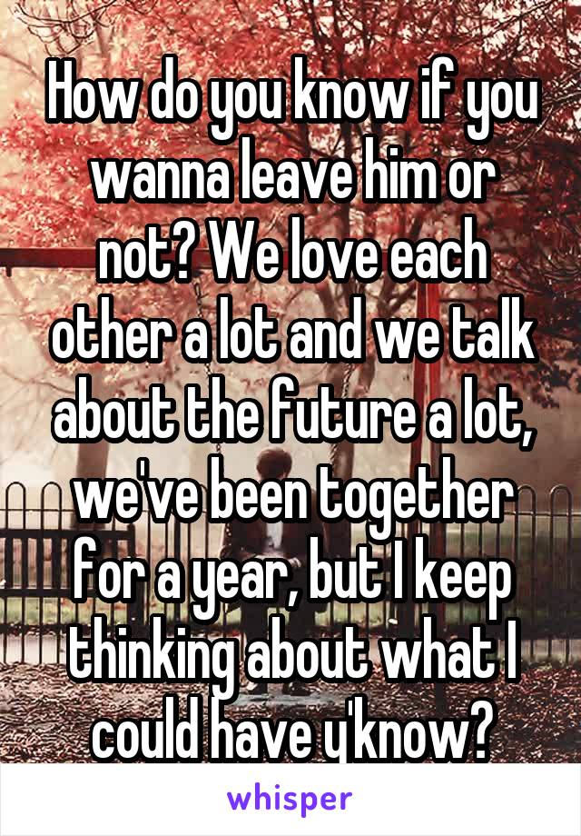 How do you know if you wanna leave him or not? We love each other a lot and we talk about the future a lot, we've been together for a year, but I keep thinking about what I could have y'know?