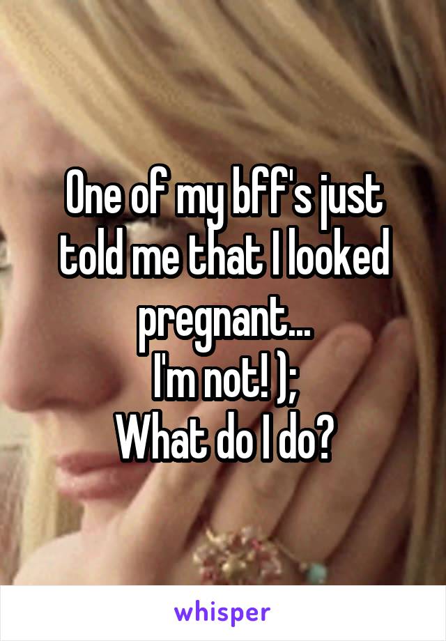 One of my bff's just told me that I looked pregnant...
I'm not! );
What do I do?