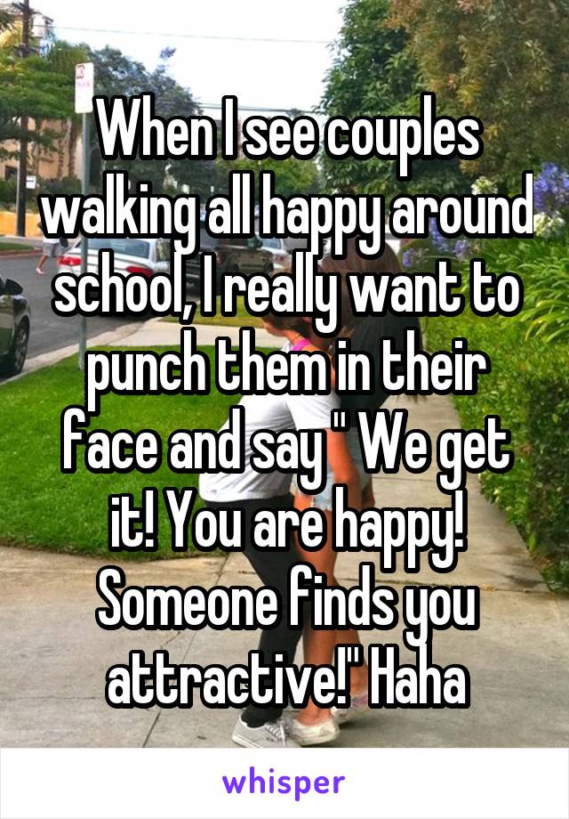 When I see couples walking all happy around school, I really want to punch them in their face and say " We get it! You are happy! Someone finds you attractive!" Haha