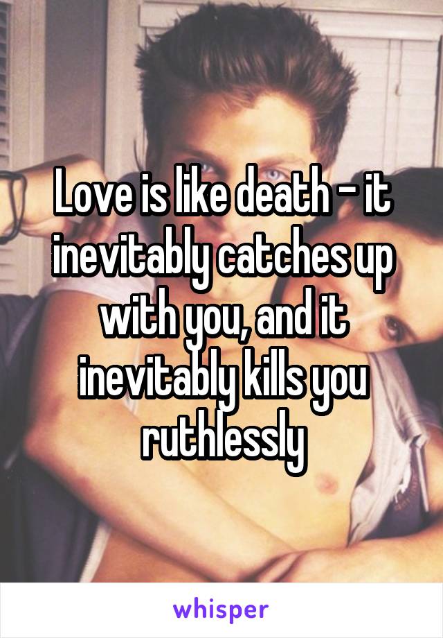 Love is like death - it inevitably catches up with you, and it inevitably kills you ruthlessly