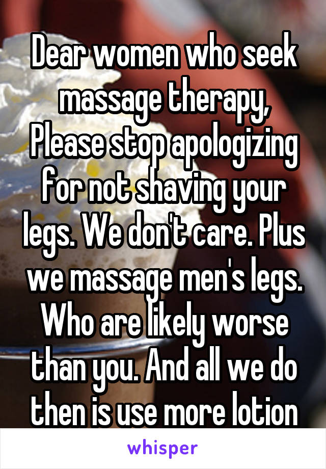 Dear women who seek massage therapy,
Please stop apologizing for not shaving your legs. We don't care. Plus we massage men's legs. Who are likely worse than you. And all we do then is use more lotion