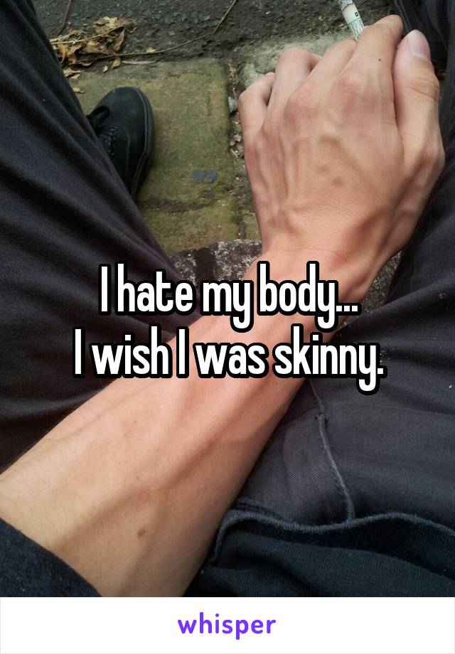 I hate my body...
I wish I was skinny.