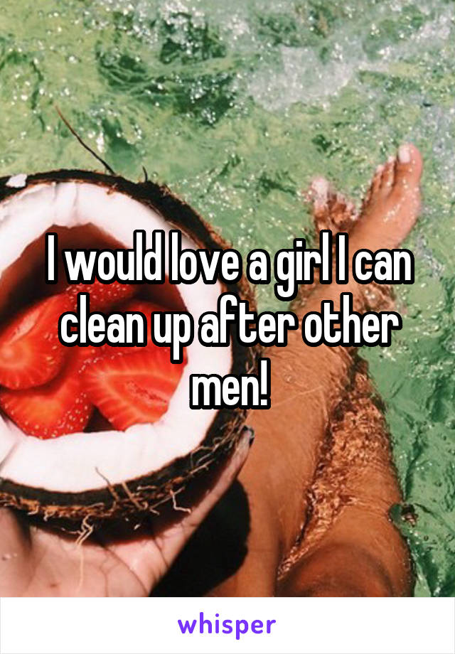 I would love a girl I can clean up after other men!