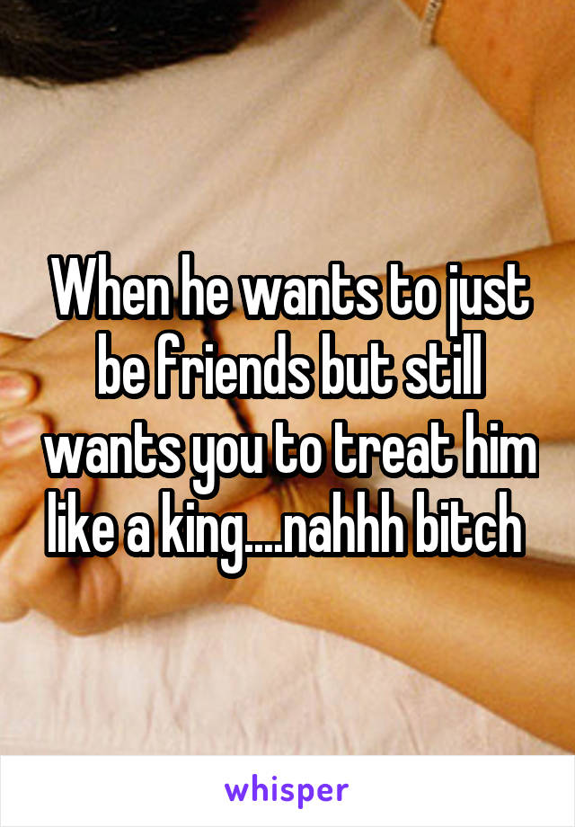 When he wants to just be friends but still wants you to treat him like a king....nahhh bitch 