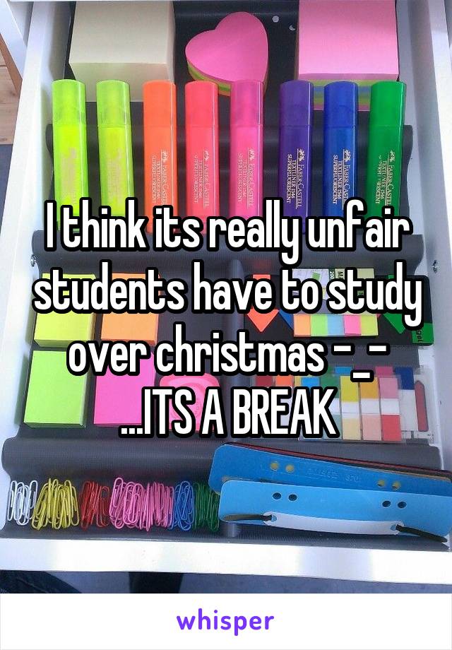 I think its really unfair students have to study over christmas -_- ...ITS A BREAK