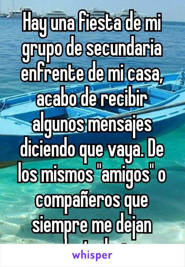 Hay una fiesta de mi grupo de secundaria enfrente de mi casa, acabo de recibir algunos mensajes diciendo que vaya. De los mismos "amigos" o compañeros que siempre me dejan plantada +