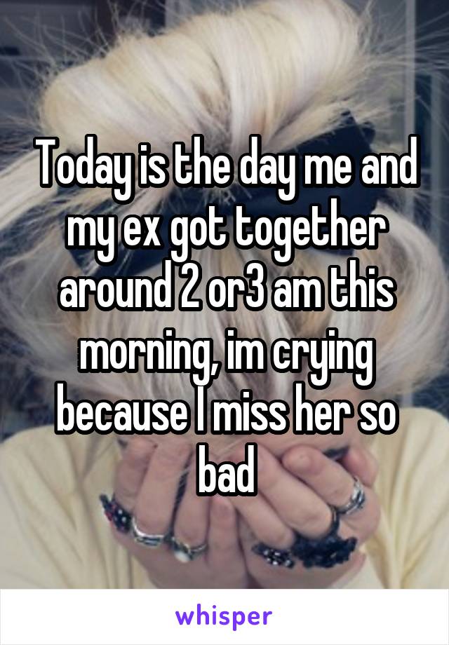 Today is the day me and my ex got together around 2 or3 am this morning, im crying because I miss her so bad