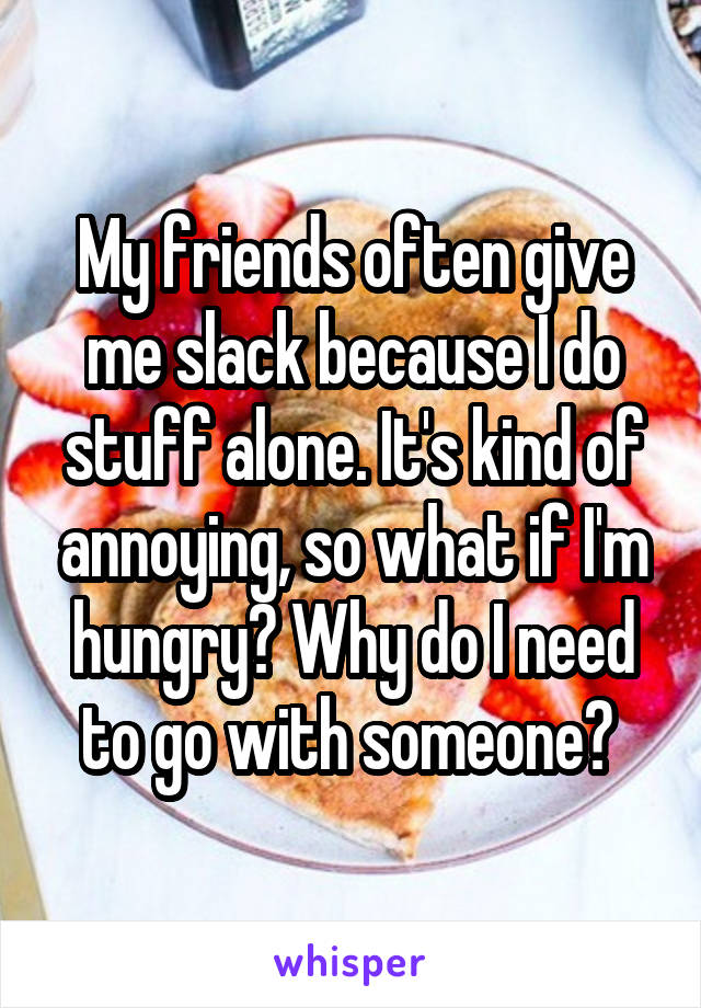 My friends often give me slack because I do stuff alone. It's kind of annoying, so what if I'm hungry? Why do I need to go with someone? 