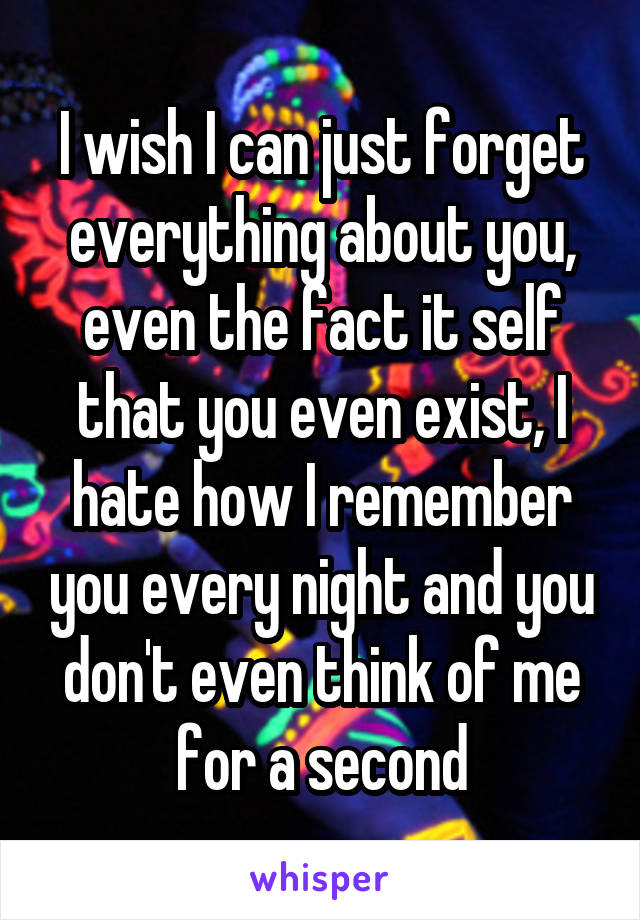 I wish I can just forget everything about you, even the fact it self that you even exist, I hate how I remember you every night and you don't even think of me for a second