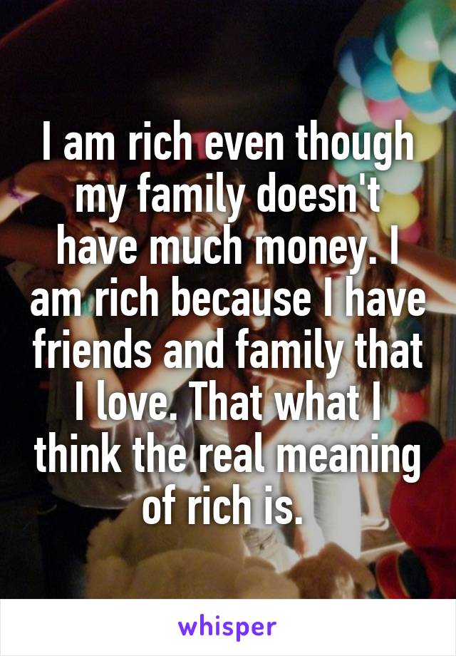 I am rich even though my family doesn't have much money. I am rich because I have friends and family that I love. That what I think the real meaning of rich is. 