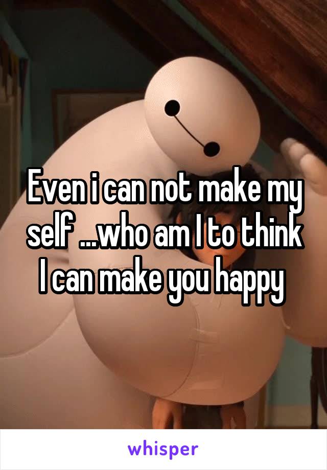 Even i can not make my self ...who am I to think I can make you happy 