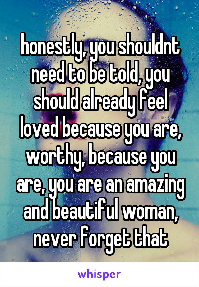 honestly, you shouldnt need to be told, you should already feel loved because you are, worthy, because you are, you are an amazing and beautiful woman, never forget that