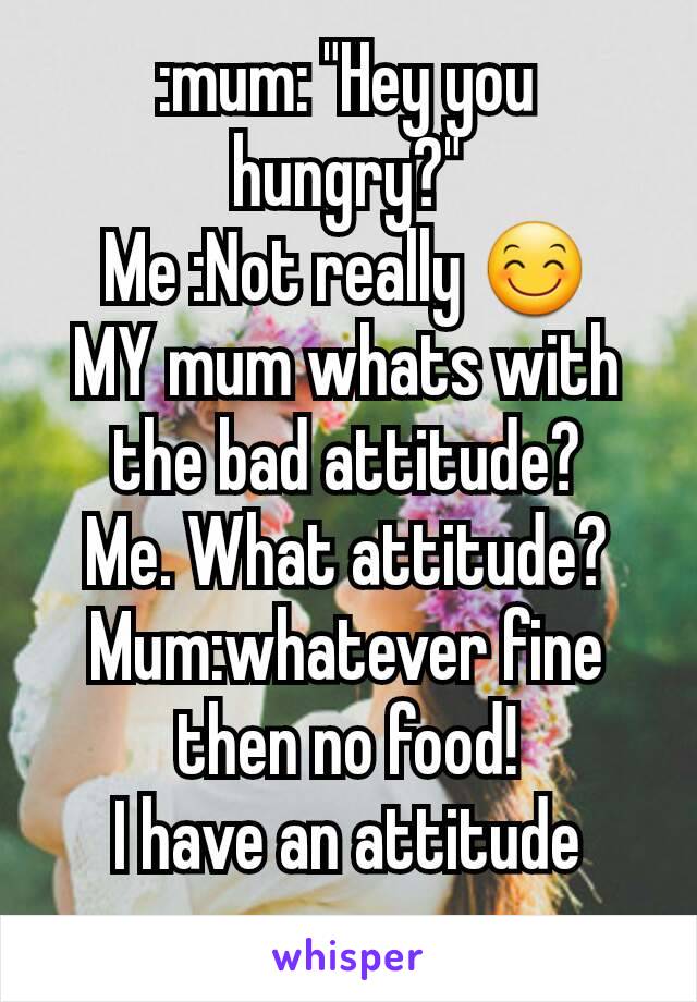 :mum: "Hey you hungry?"
Me :Not really 😊
MY mum whats with  the bad attitude?
Me. What attitude?
Mum:whatever fine then no food!
I have an attitude  now..