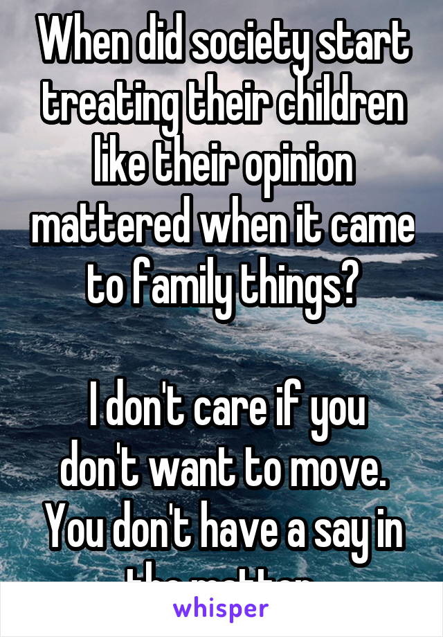 When did society start treating their children like their opinion mattered when it came to family things?

 I don't care if you don't want to move. You don't have a say in the matter.